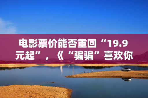 电影票价能否重回“19.9 元起”，《“骗骗”喜欢你》《火锅艺术家》“带头”调整结算价