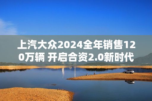上汽大众2024全年销售120万辆 开启合资2.0新时代