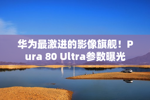 华为最激进的影像旗舰!Pura 80 Ultra参数曝光 华为最激进的影像旗舰!Pura 80 Ultra参数曝光