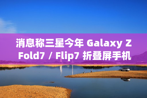 消息称三星今年 Galaxy Z Fold7 / Flip7 折叠屏手机升级改动较小，未有显著变化