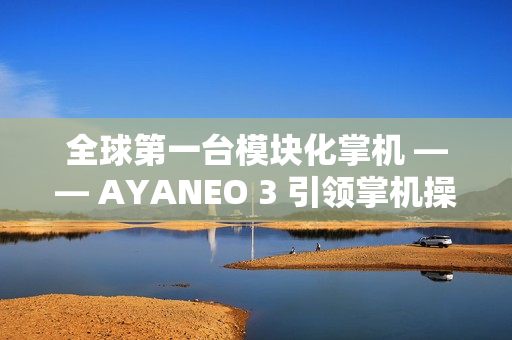 全球第一台模块化掌机 —— AYANEO 3 引领掌机操控新时代