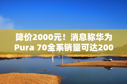 降价2000元!消息称华为Pura 70全系销量可达2000万台 标准版能占一半 降价2000元!消息称华为Pura 70全系销量可达2000万台 标准版能占一半