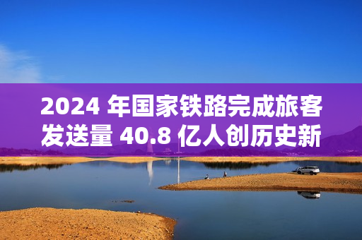 2024 年国家铁路完成旅客发送量 40.8 亿人创历史新高，同比增长 10.8%