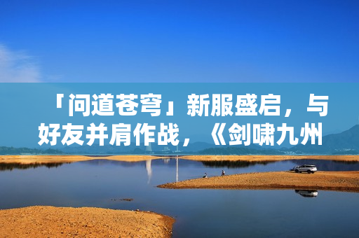 「问道苍穹」新服盛启，与好友并肩作战，《剑啸九州》等你来战！