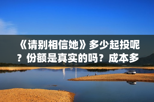 《请别相信她》多少起投呢？份额是真实的吗？成本多少的呢？(请别相信她 韩剧)