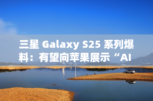 三星 Galaxy S25 系列爆料：有望向苹果展示“AI 领导者”的真正实力
