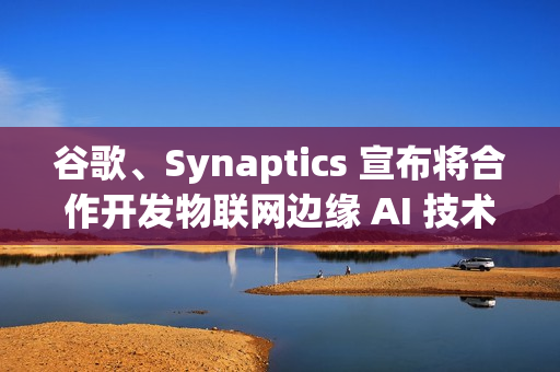 谷歌、Synaptics 宣布将合作开发物联网边缘 AI 技术