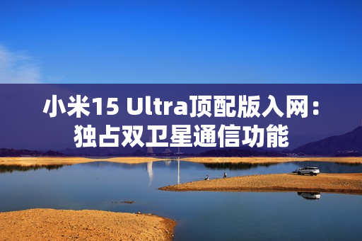 小米15 Ultra顶配版入网:独占双卫星通信功能 小米15 Ultra顶配版入网:独占双卫星通信功能