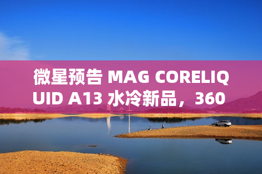 微星预告 MAG CORELIQUID A13 水冷新品，360 款预计 4XX 元
