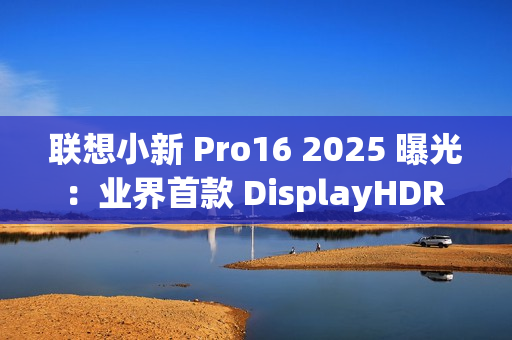 联想小新 Pro16 2025 曝光：业界首款 DisplayHDR True Black 1000 笔记本电脑