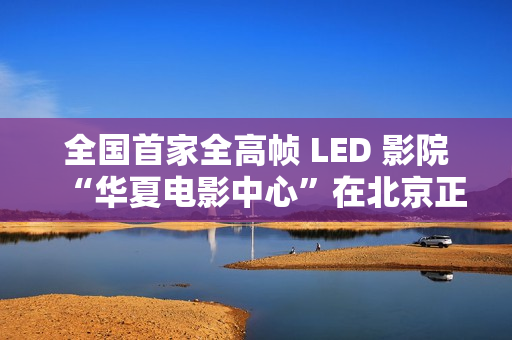 全国首家全高帧 LED 影院“华夏电影中心”在北京正式落成