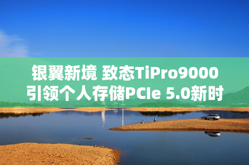 银翼新境 致态TiPro9000引领个人存储PCIe 5.0新时代