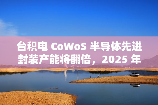 台积电 CoWoS 半导体先进封装产能将翻倍，2025 年剑指 7.5 万片 / 月