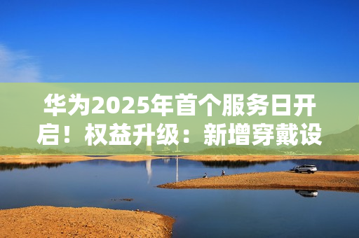 华为2025年首个服务日开启！权益升级：新增穿戴设备免费贴膜等