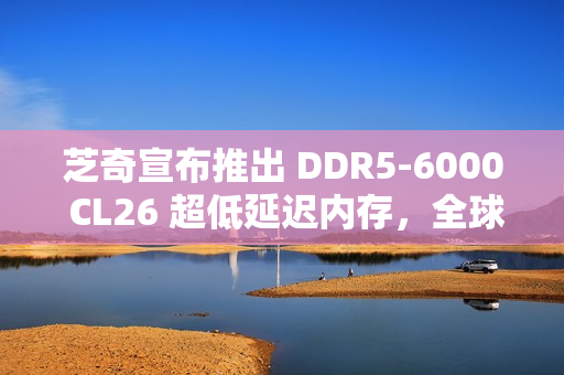 芝奇宣布推出 DDR5-6000 CL26 超低延迟内存，全球首发 2x32GB 大容量套装