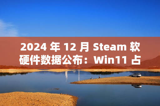 2024 年 12 月 Steam 软硬件数据公布：Win11 占比继续过半、AMD 份额新增 3.02% 达 38.73％