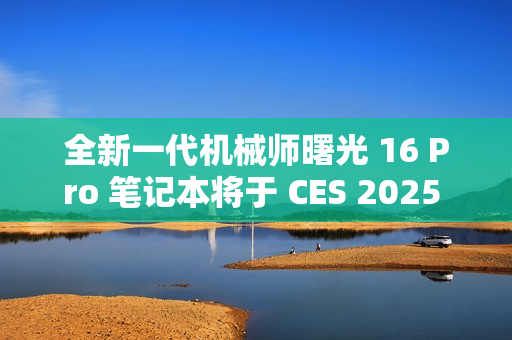 全新一代机械师曙光 16 Pro 笔记本将于 CES 2025 亮相，2.5K 分辨率 + 300Hz 刷新率