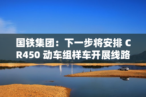国铁集团:下一步将安排 CR450 动车组样车开展线路试验和考核,争取早日投入商业运营 国铁集团:下一步将安排 CR450 动车组样车开展线路试验和考核,争取早日投入商业运营