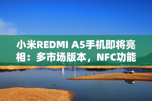 小米REDMI A5手机即将亮相：多市场版本，NFC功能成亮点