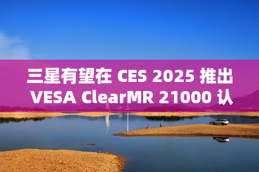 三星有望在 CES 2025 推出 VESA ClearMR 21000 认证的 QD-OLED 显示器