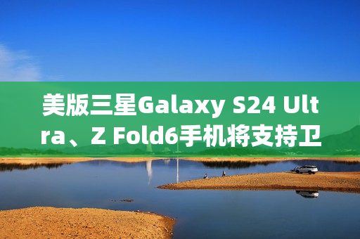 美版三星Galaxy S24 Ultra、Z Fold6手机将支持卫星消息