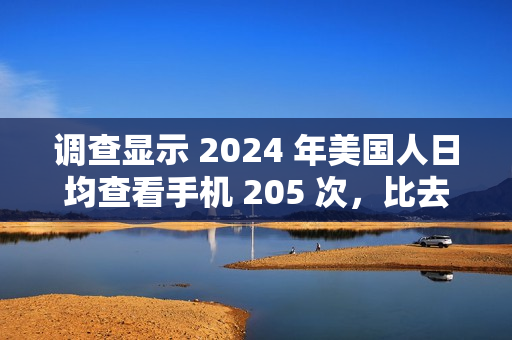 调查显示 2024 年美国人日均查看手机 205 次，比去年增加 42.3%