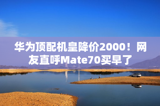 华为顶配机皇降价2000！网友直呼Mate70买早了