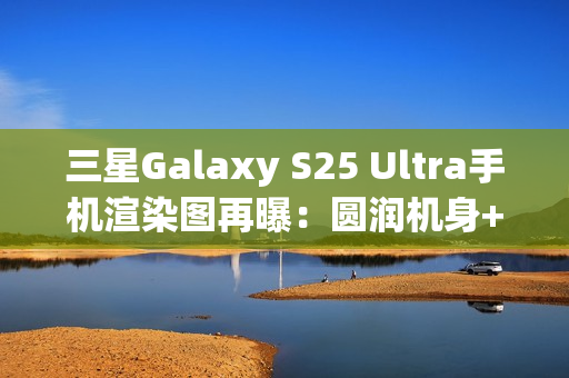三星Galaxy S25 Ultra手机渲染图再曝:圆润机身+环形纹理相机 三星Galaxy S25 Ultra手机渲染图再曝:圆润机身+环形纹理相机