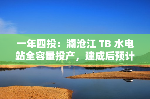 一年四投：澜沧江 TB 水电站全容量投产，建成后预计年平均发电量达 62.3 亿千瓦时