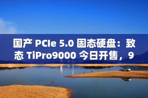国产 PCIe 5.0 固态硬盘：致态 TiPro9000 今日开售，999 元起