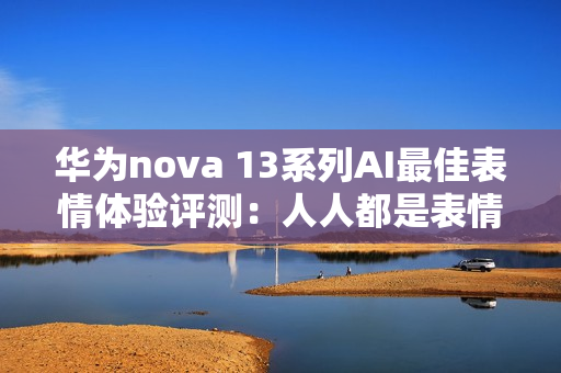 华为nova 13系列AI最佳表情体验评测：人人都是表情管理大师