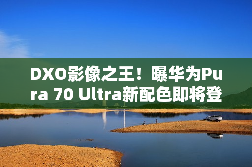 DXO影像之王！曝华为Pura 70 Ultra新配色即将登场