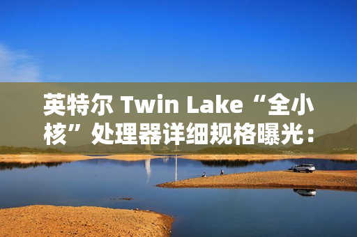 英特尔 Twin Lake“全小核”处理器详细规格曝光：仅提升 CPU、GPU 睿频