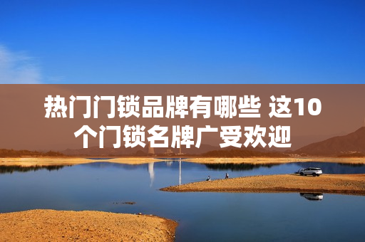 热门门锁品牌有哪些 这10个门锁名牌广受欢迎 热门门锁品牌有哪些 这10个门锁名牌广受欢迎