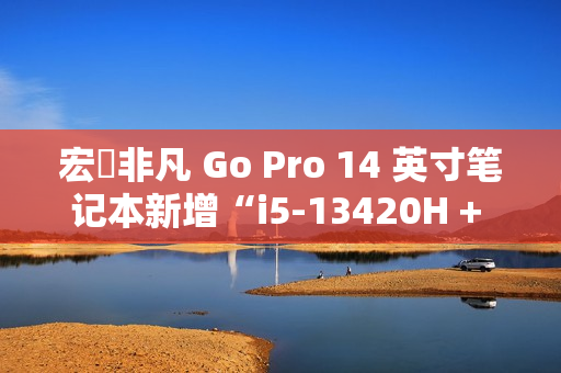 宏碁非凡 Go Pro 14 英寸笔记本新增“i5-13420H + 16G + 1T”版，1 月 6 日 4199 元首销