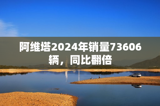 阿维塔2024年销量73606辆，同比翻倍