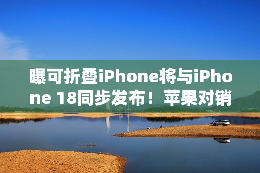 曝可折叠iPhone将与iPhone 18同步发布！苹果对销量相当乐观