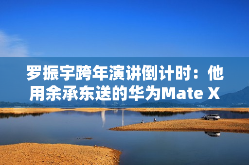 罗振宇跨年演讲倒计时：他用余承东送的华为Mate X6跟大家合影留念