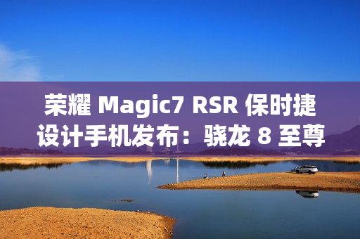 荣耀 Magic7 RSR 保时捷设计手机发布：骁龙 8 至尊版、7999 元起