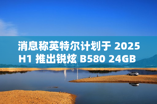 消息称英特尔计划于 2025H1 推出锐炫 B580 24GB 显存翻倍显卡