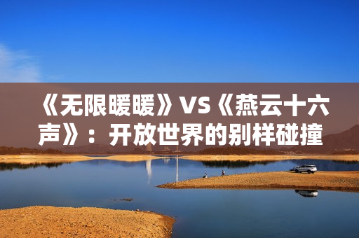 《无限暖暖》VS《燕云十六声》:开放世界的别样碰撞 《无限暖暖》VS《燕云十六声》:开放世界的别样碰撞