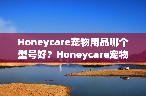 Honeycare宠物用品哪个型号好？Honeycare宠物用品热卖产品推荐