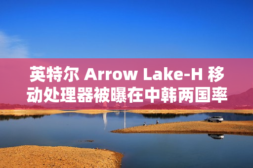 英特尔 Arrow Lake-H 移动处理器被曝在中韩两国率先评测解禁与开售