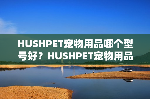 HUSHPET宠物用品哪个型号好？HUSHPET宠物用品热卖产品推荐