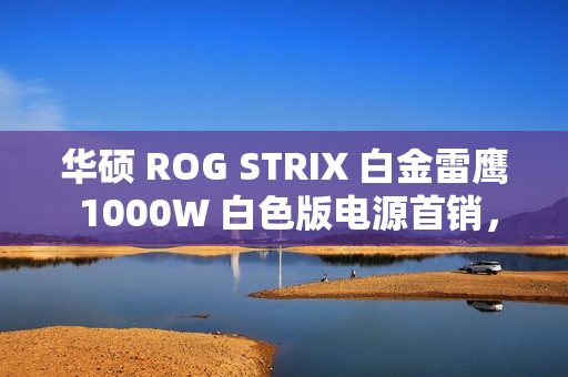华硕 ROG STRIX 白金雷鹰 1000W 白色版电源首销，1499 元