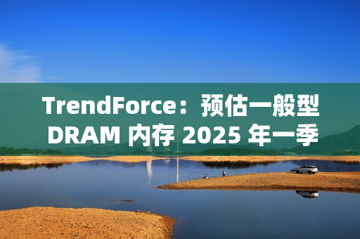 TrendForce：预估一般型 DRAM 内存 2025 年一季度合约价下跌 8%~13%