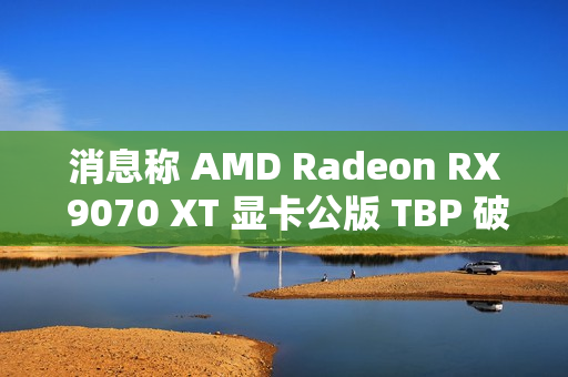 消息称 AMD Radeon RX 9070 XT 显卡公版 TBP 破 300W，春节前上市