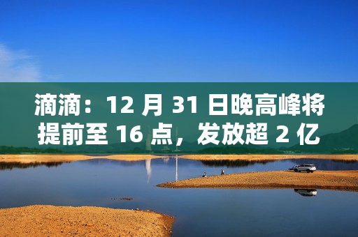 滴滴:12 月 31 日晚高峰将提前至 16 点,发放超 2 亿元司机补贴 滴滴:12 月 31 日晚高峰将提前至 16 点,发放超 2 亿元司机补贴