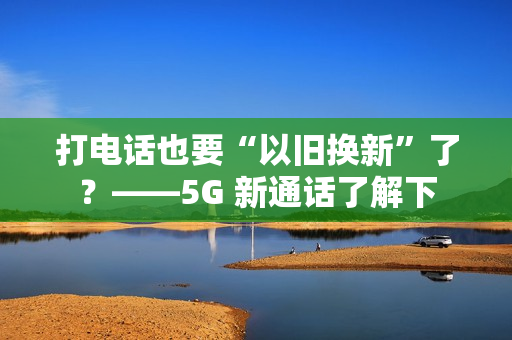打电话也要“以旧换新”了？——5G 新通话了解下