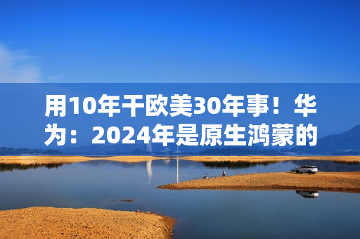 用10年干欧美30年事！华为：2024年是原生鸿蒙的关键一年